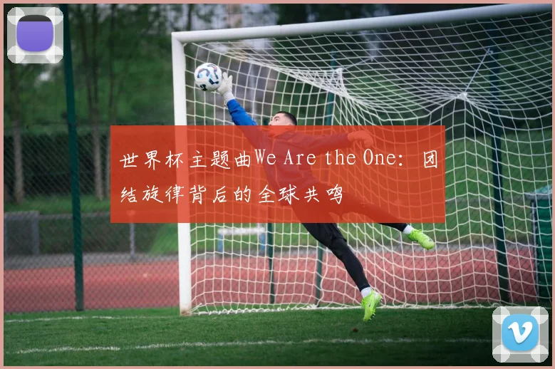 世界杯主题曲We Are the One：团结旋律背后的全球共鸣