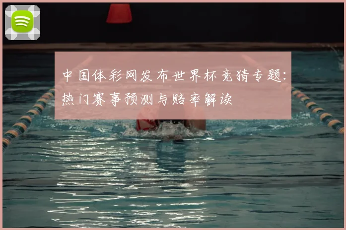中国体彩网发布世界杯竞猜专题：热门赛事预测与赔率解读