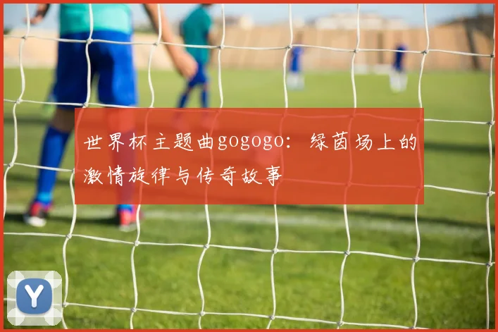 世界杯主题曲gogogo：绿茵场上的激情旋律与传奇故事