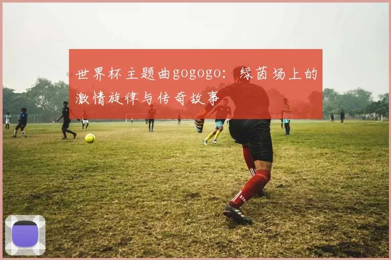 世界杯主题曲gogogo：绿茵场上的激情旋律与传奇故事