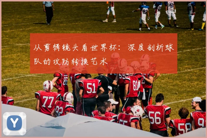 从剪辑镜头看世界杯：深度剖析球队的攻防转换艺术