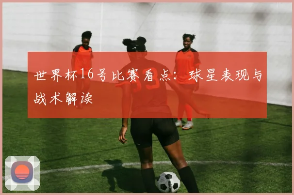 世界杯16号比赛看点：球星表现与战术解读
