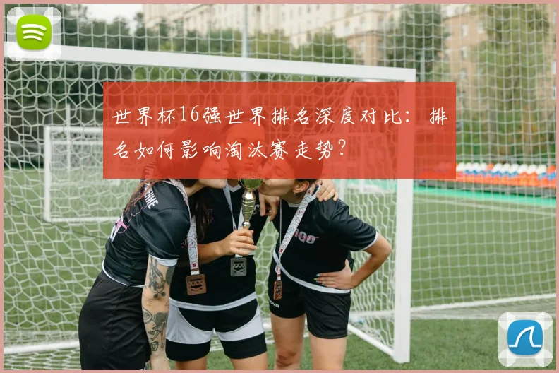 世界杯16强世界排名深度对比：排名如何影响淘汰赛走势？