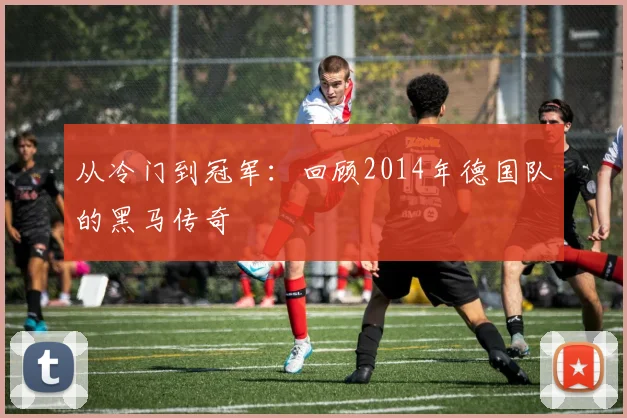 从冷门到冠军：回顾2014年德国队的黑马传奇