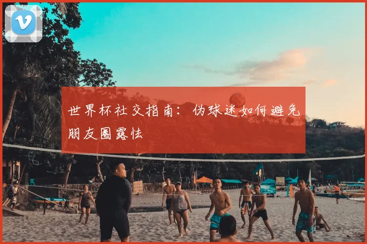 世界杯社交指南:伪球迷如何避免朋友圈露怯